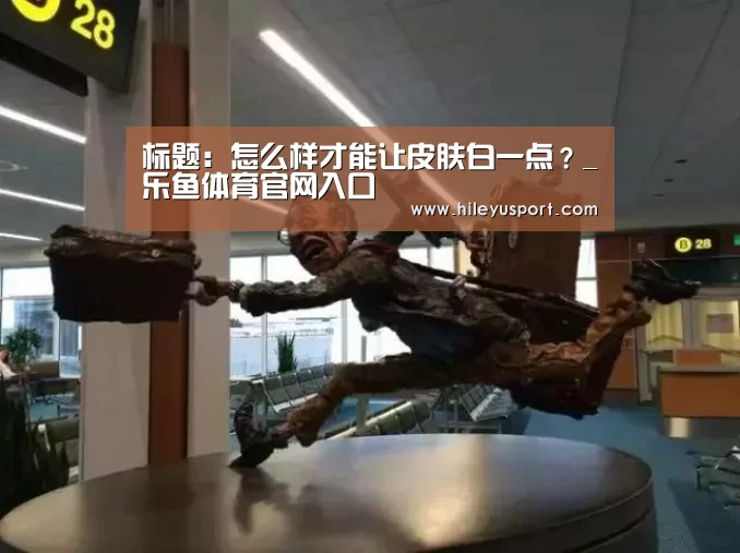 标题:怎么样才能让皮肤白一点?_乐鱼体育官网入口(图2) 标题:怎么样才能让皮肤白一点?_乐鱼体育官网入口(图2)