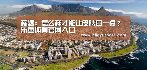 标题:怎么样才能让皮肤白一点?_乐鱼体育官网入口(图3) 标题:怎么样才能让皮肤白一点?_乐鱼体育官网入口(图3)